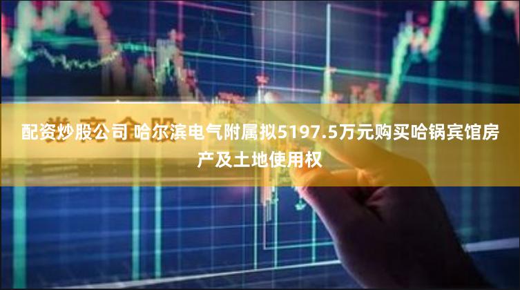 配资炒股公司 哈尔滨电气附属拟5197.5万元购买哈锅宾馆房产及土地使用权