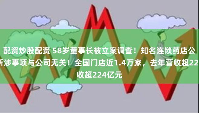 配资炒股配资 58岁董事长被立案调查！知名连锁药店公告：所涉事项与公司无关！全国门店近1.4万家，去年营收超224亿元