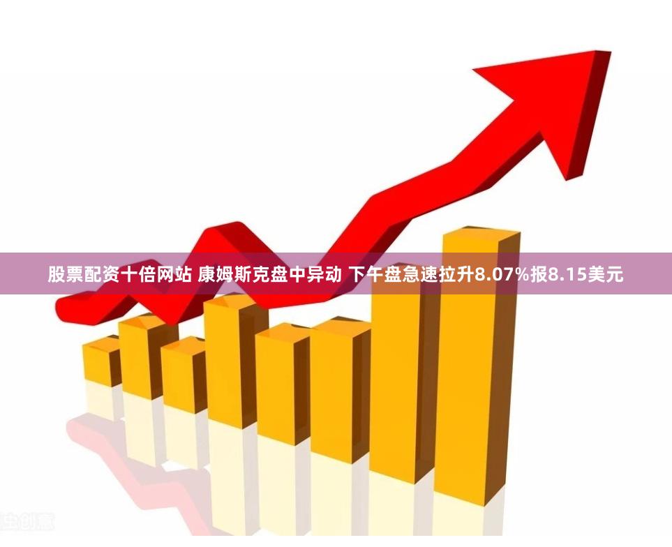 股票配资十倍网站 康姆斯克盘中异动 下午盘急速拉升8.07%报8.15美元