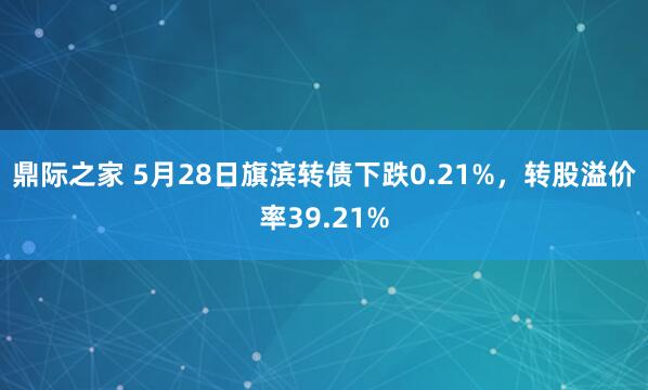 鼎际之家 5月28日旗滨转债下跌0.21%，转股溢价率39.21%