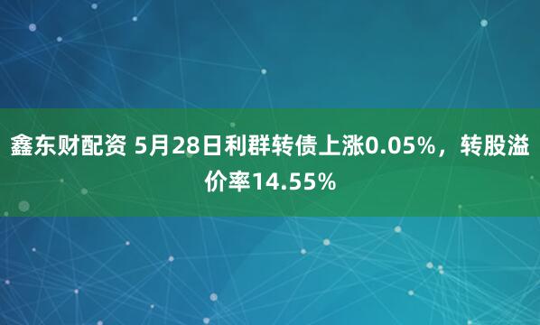 鑫东财配资 5月28日利群转债上涨0.05%，转股溢价率14.55%