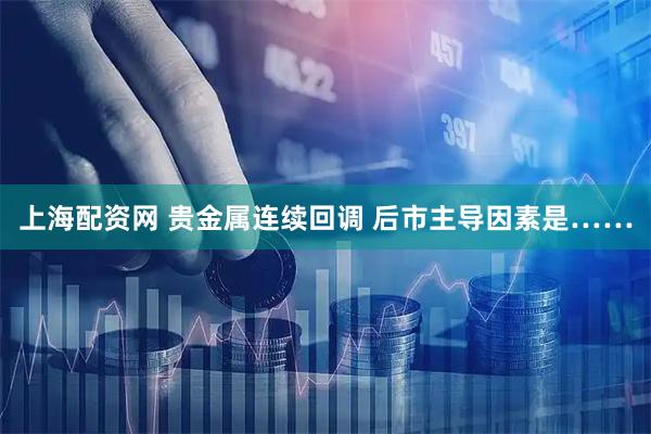 上海配资网 贵金属连续回调 后市主导因素是……