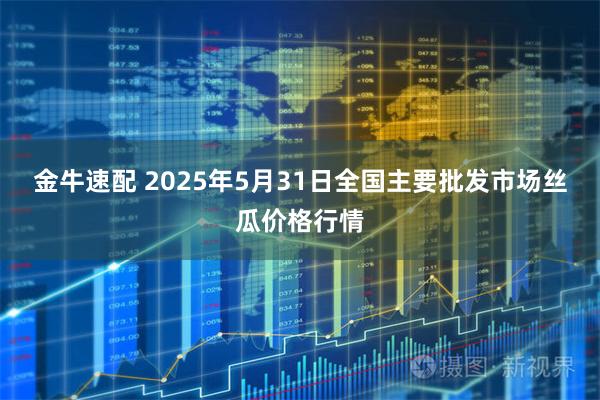 金牛速配 2025年5月31日全国主要批发市场丝瓜价格行情