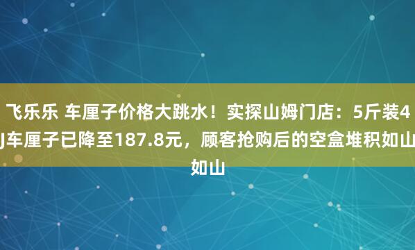飞乐乐 车厘子价格大跳水！实探山姆门店：5斤装4J车厘子已降至187.8元，顾客抢购后的空盒堆积如山