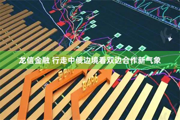 龙信金融 行走中俄边境看双边合作新气象
