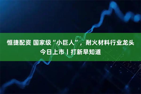 恒捷配资 国家级“小巨人”，耐火材料行业龙头今日上市丨打新早知道