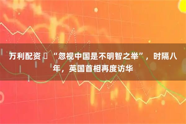 万利配资 ​“忽视中国是不明智之举”，时隔八年，英国首相再度访华