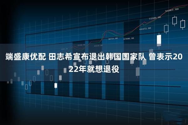端盛康优配 田志希宣布退出韩国国家队 曾表示2022年就想退役