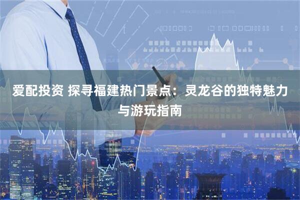 爱配投资 探寻福建热门景点：灵龙谷的独特魅力与游玩指南
