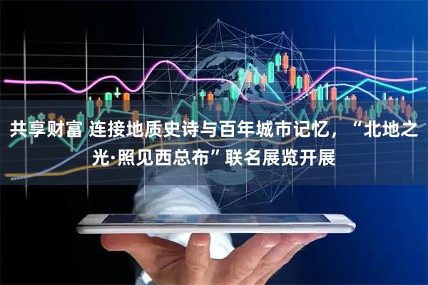 共享财富 连接地质史诗与百年城市记忆，“北地之光·照见西总布”联名展览开展
