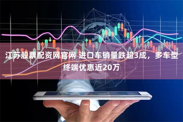 江苏股票配资网官网 进口车销量跌超3成，多车型终端优惠近20万
