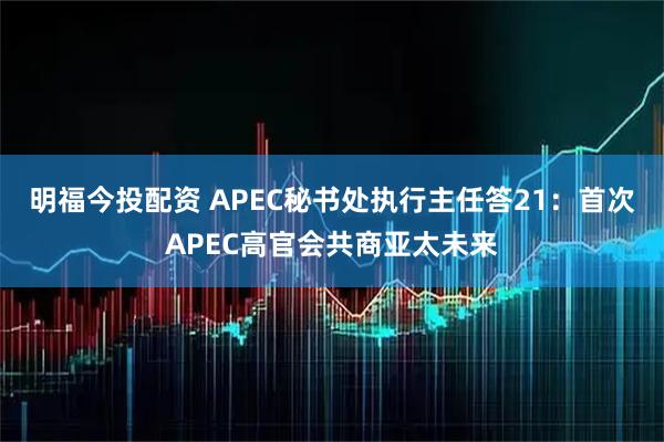 明福今投配资 APEC秘书处执行主任答21：首次APEC高官会共商亚太未来