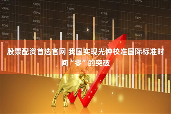 股票配资首选官网 我国实现光钟校准国际标准时间“零”的突破