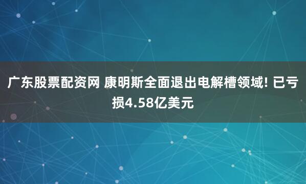 广东股票配资网 康明斯全面退出电解槽领域! 已亏损4.58亿美元