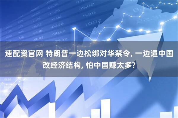 速配资官网 特朗普一边松绑对华禁令, 一边逼中国改经济结构, 怕中国赚太多?
